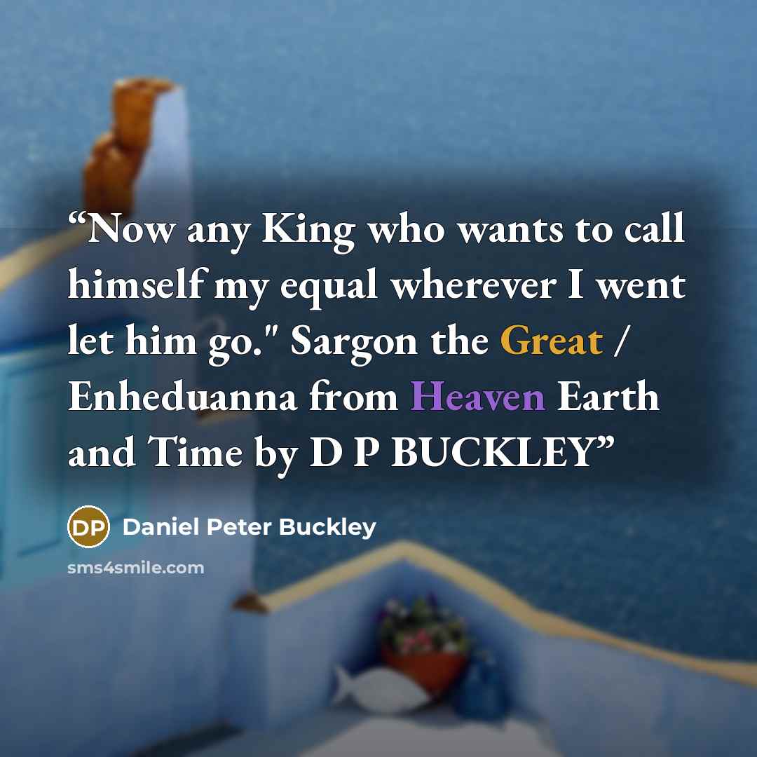 “Now any King who wants to call himself my equal wherever I went let him go." Sargon the Great / Enheduanna from Heaven Earth and Time by D P BUCKLEY” quote by Daniel Peter Buckley