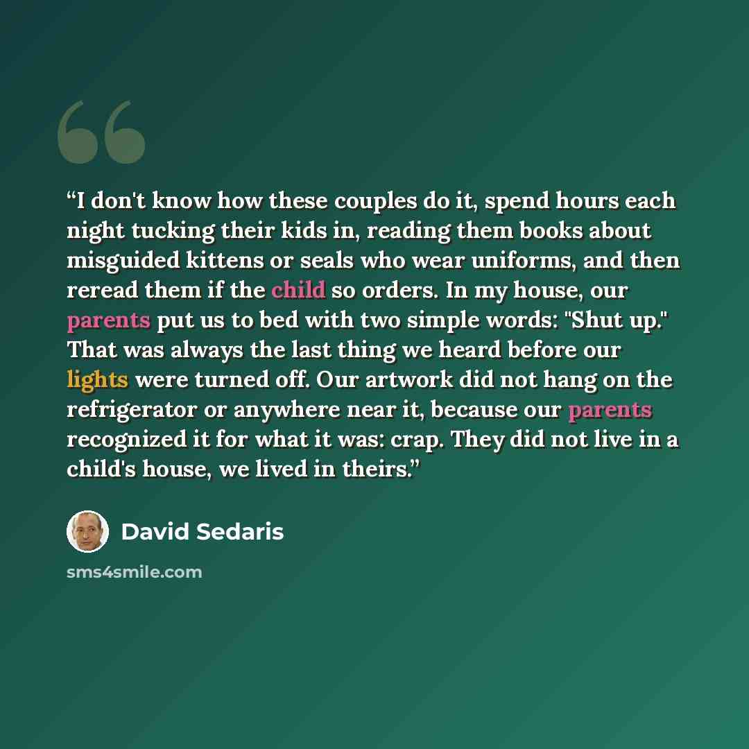 “I don't know how these couples do it, spend hours each night tucking their kids in, reading them books about misguided kittens or seals who wear uniforms, and then reread them if the child so orders. In my house, our parents put us to bed with two simple words: "Shut up." That was always the last…” quote by David Sedaris
