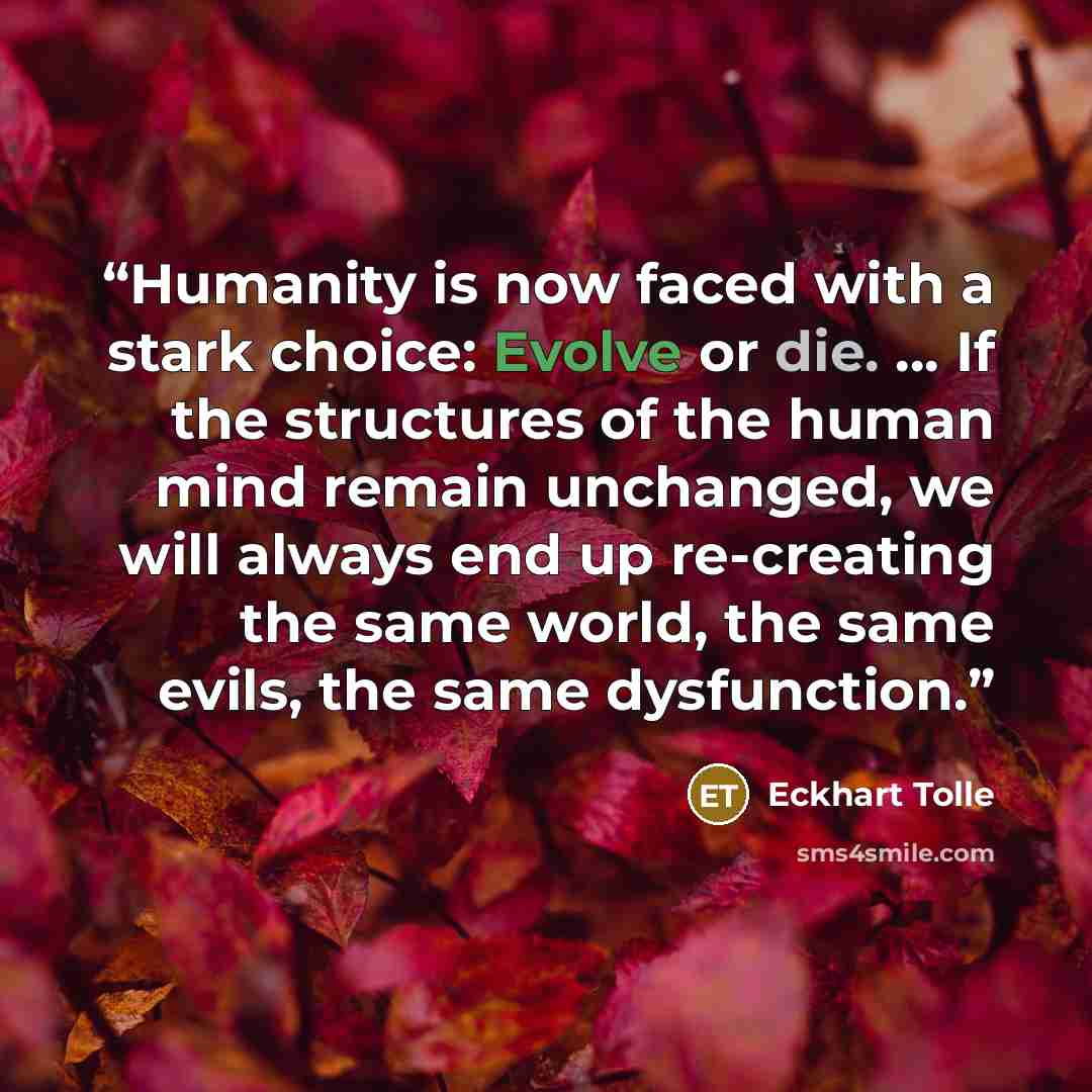 “Humanity is now faced with a stark choice: Evolve or die. … If the structures of the human mind remain unchanged, we will always end up re-creating the same world, the same evils, the same dysfunction.” quote by Eckhart Tolle