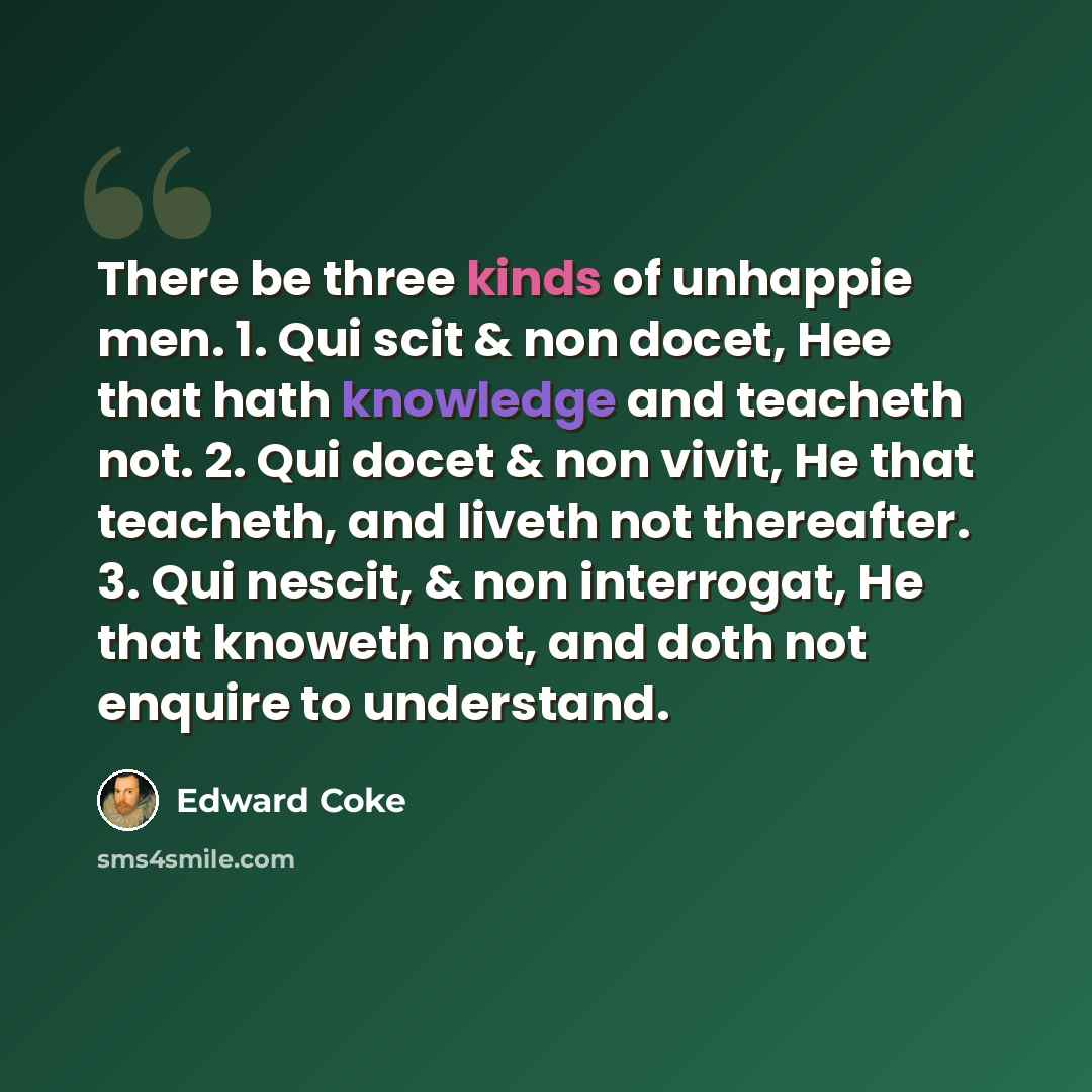 “There be three kinds of unhappie men. 1. Qui scit & non docet, Hee that hath knowledge and teacheth not. 2. Qui docet & non vivit, He that teacheth, and liveth not thereafter. 3. Qui nescit, & non interrogat, He that knoweth not, and doth not enquire to understand.” quote by Edward Coke