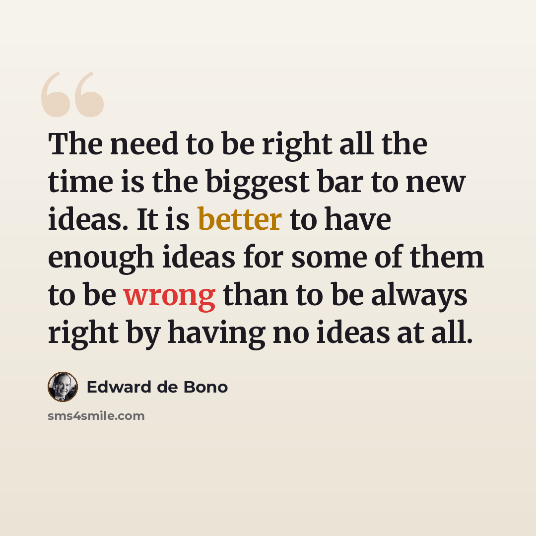 “The need to be right all the time is the biggest bar to new ideas. It is better to have enough ideas for some of them to be wrong than to be always right by having no ideas at all.” quote by Edward De Bono