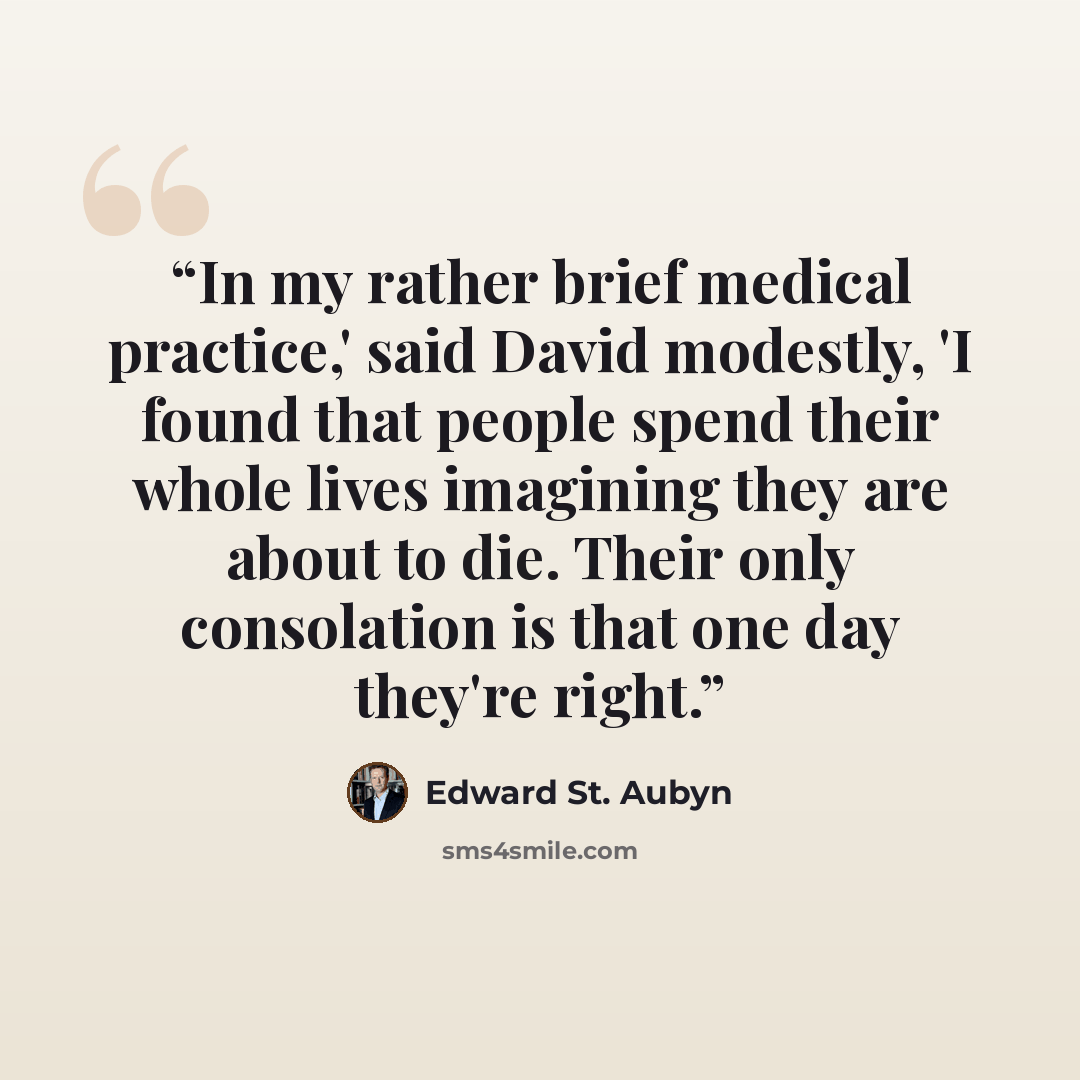 “In my rather brief medical practice,' said David modestly, 'I found that people spend their whole lives imagining they are about to die. Their only consolation is that one day they're right.” quote by Edward St. Aubyn