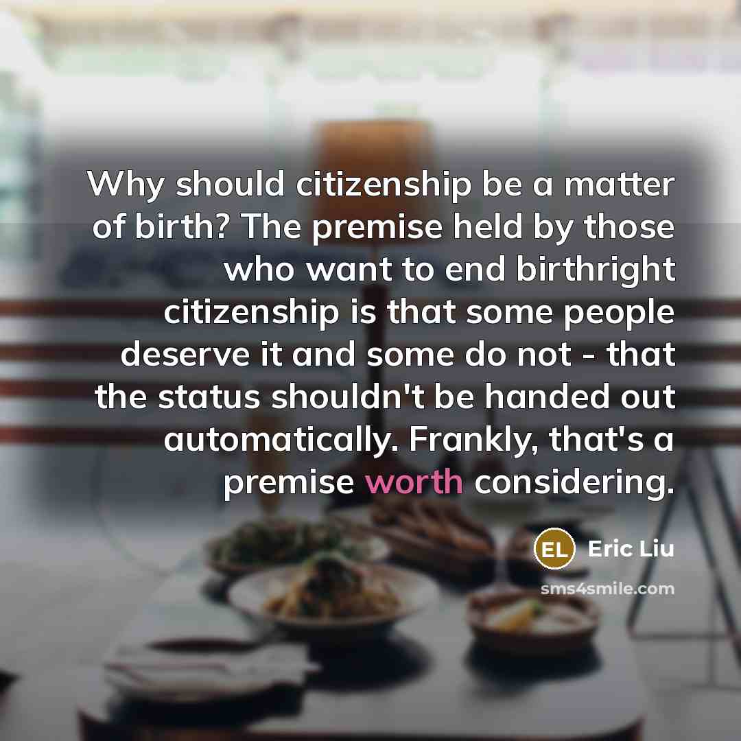 “Why should citizenship be a matter of birth? The premise held by those who want to end birthright citizenship is that some people deserve it and some do not - that the status shouldn't be handed out automatically. Frankly, that's a premise worth considering.” quote by Eric Liu