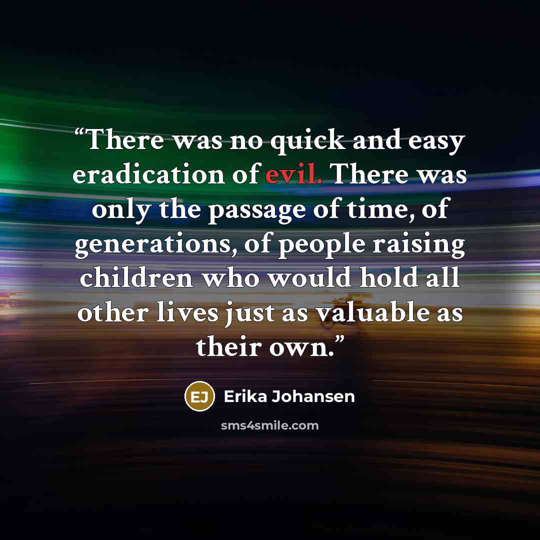 “There was no quick and easy eradication of evil. There was only the passage of time, of generations, of people raising children who would hold all other lives just as valuable as their own.” quote by Erika Johansen