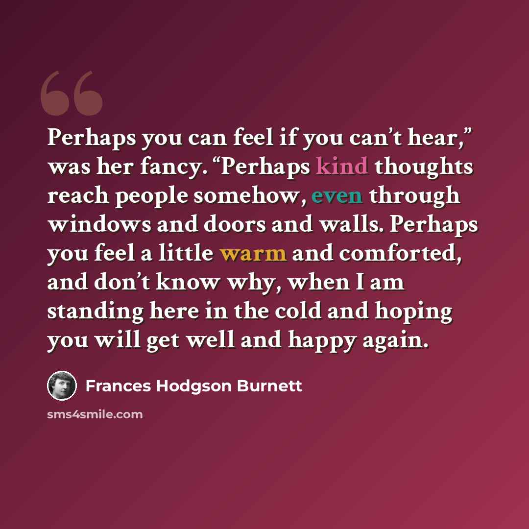 “Perhaps you can feel if you can’t hear,” was her fancy. “Perhaps kind thoughts reach people somehow, even through windows and doors and walls. Perhaps you feel a little warm and comforted, and don’t know why, when I am standing here in the cold and hoping you will get well and happy again.” quote by Frances Hodgson Burnett