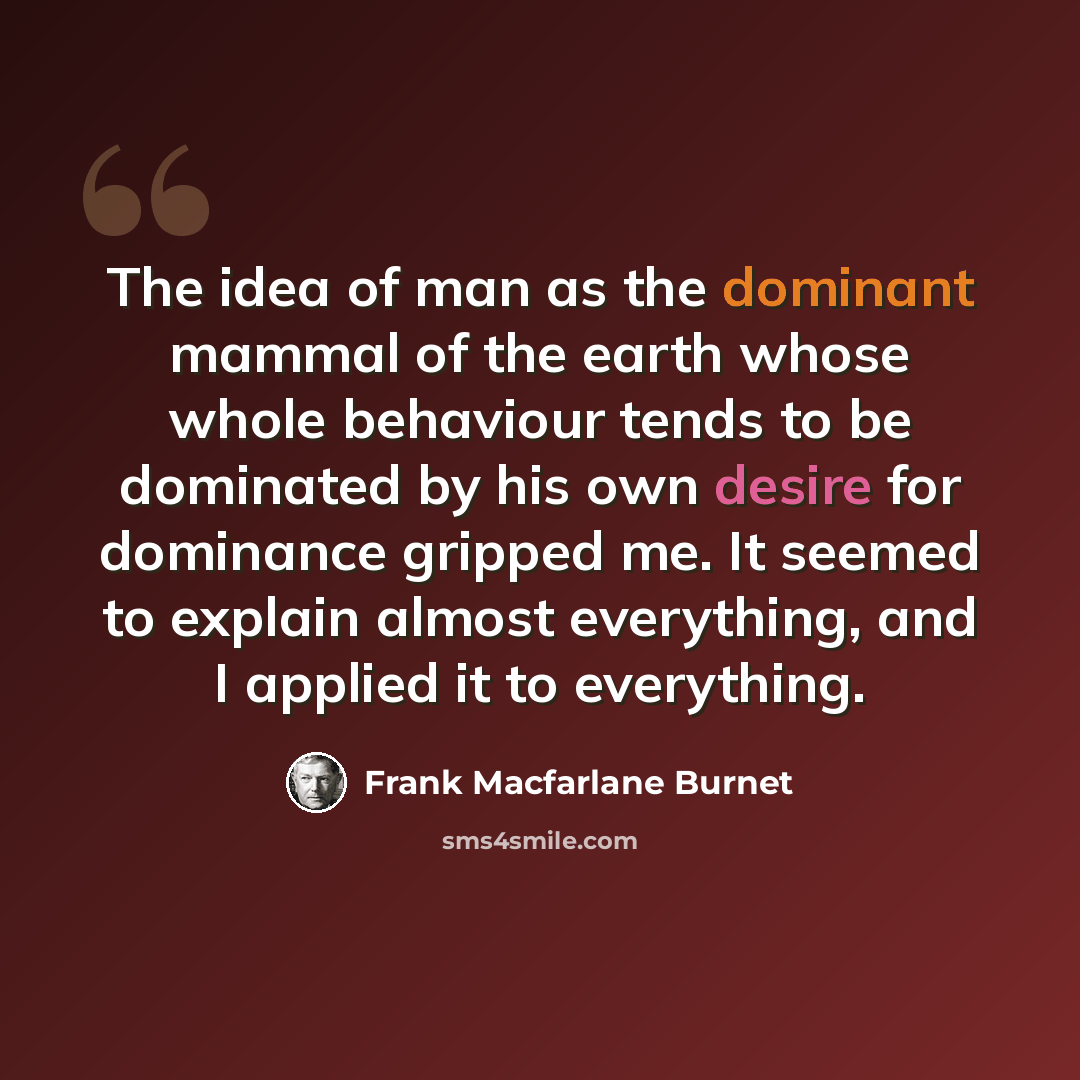 “The idea of man as the dominant mammal of the earth whose whole behaviour tends to be dominated by his own desire for dominance gripped me. It seemed to explain almost everything, and I applied it to everything.” quote by Frank Macfarlane Burnet