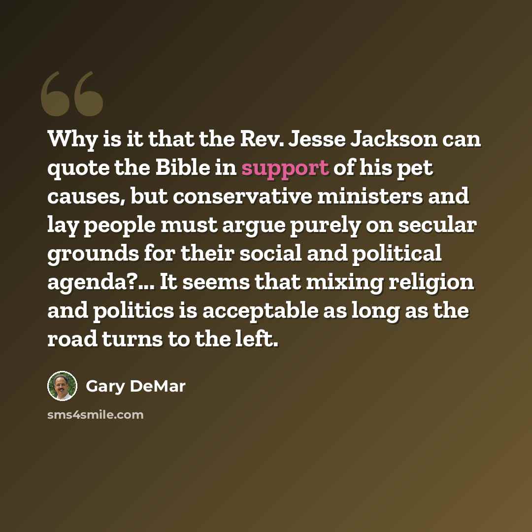 “Why is it that the Rev. Jesse Jackson can quote the Bible in support of his pet causes, but conservative ministers and lay people must argue purely on secular grounds for their social and political agenda?... It seems that mixing religion and politics is acceptable as long as the road turns to the…” quote by Gary DeMar