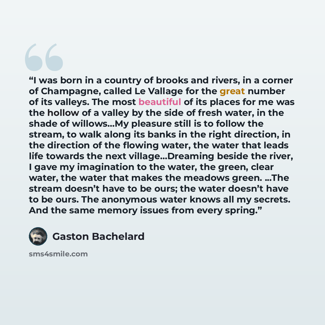 “I was born in a country of brooks and rivers, in a corner of Champagne, called Le Vallage for the great number of its valleys. The most beautiful of its places for me was the hollow of a valley by the side of fresh water, in the shade of willows...My pleasure still is to follow the stream, to walk…” quote by Gaston Bachelard