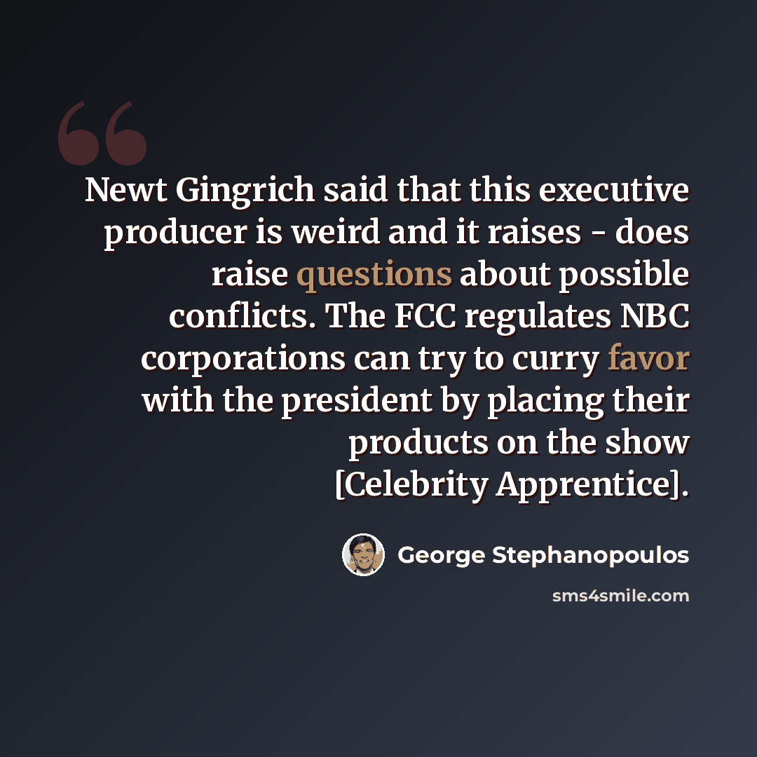 “Newt Gingrich said that this executive producer is weird and it raises - does raise questions about possible conflicts. The FCC regulates NBC corporations can try to curry favor with the president by placing their products on the show [Celebrity Apprentice].” quote by George Stephanopoulos
