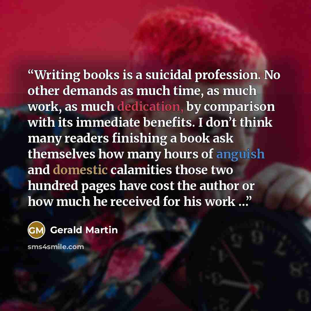 “Writing books is a suicidal profession. No other demands as much time, as much work, as much dedication, by comparison with its immediate benefits. I don’t think many readers finishing a book ask themselves how many hours of anguish and domestic calamities those two hundred pages have cost the…” quote by Gerald Martin