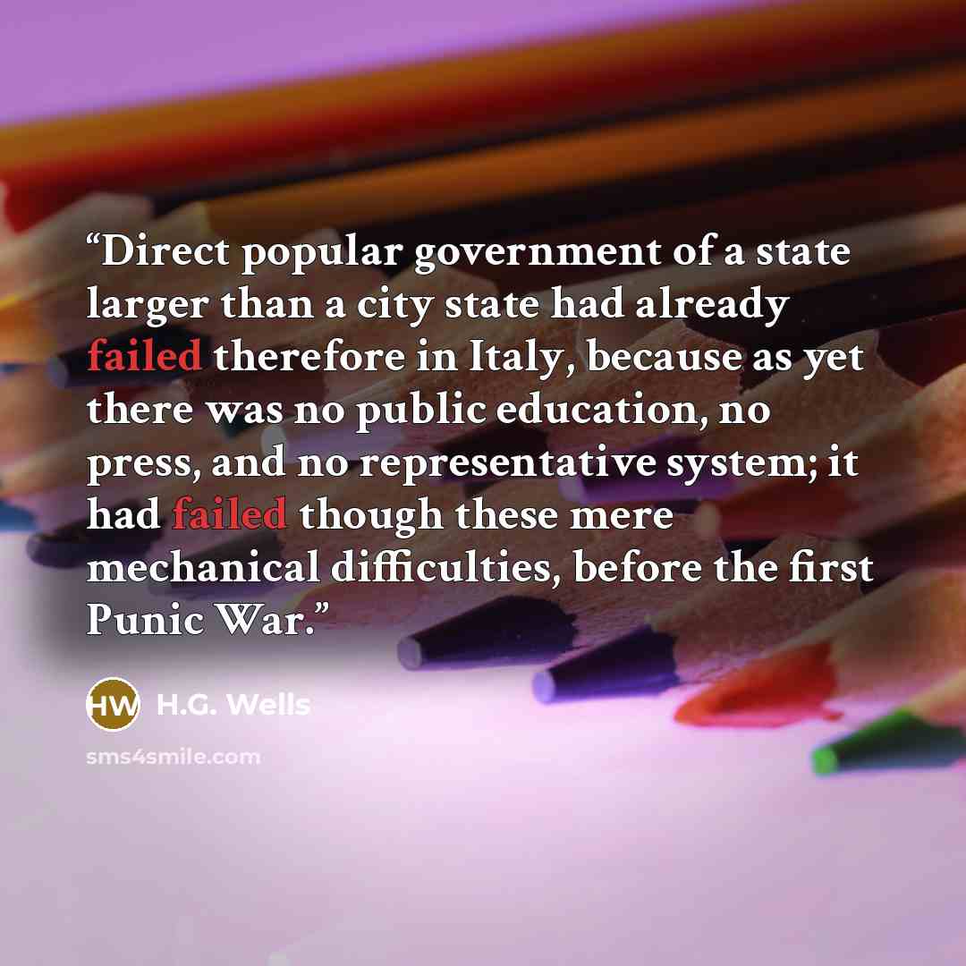 “Direct popular government of a state larger than a city state had already failed therefore in Italy, because as yet there was no public education, no press, and no representative system; it had failed though these mere mechanical difficulties, before the first Punic War.” quote by H.G. Wells