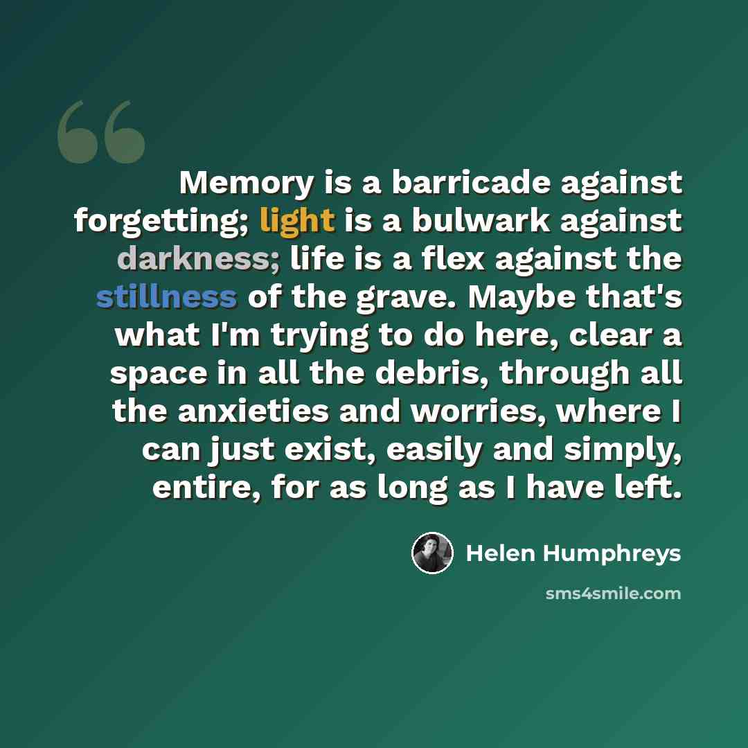 “Memory is a barricade against forgetting; light is a bulwark against darkness; life is a flex against the stillness of the grave. Maybe that's what I'm trying to do here, clear a space in all the debris, through all the anxieties and worries, where I can just exist, easily and simply, entire, for…” quote by Helen Humphreys
