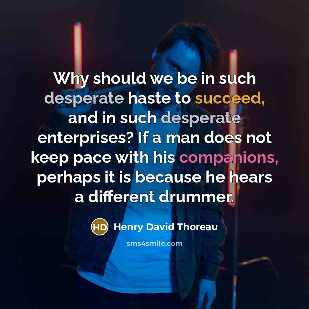 “Why should we be in such desperate haste to succeed, and in such desperate enterprises? If a man does not keep pace with his companions, perhaps it is because he hears a different drummer.” quote by Henry David Thoreau