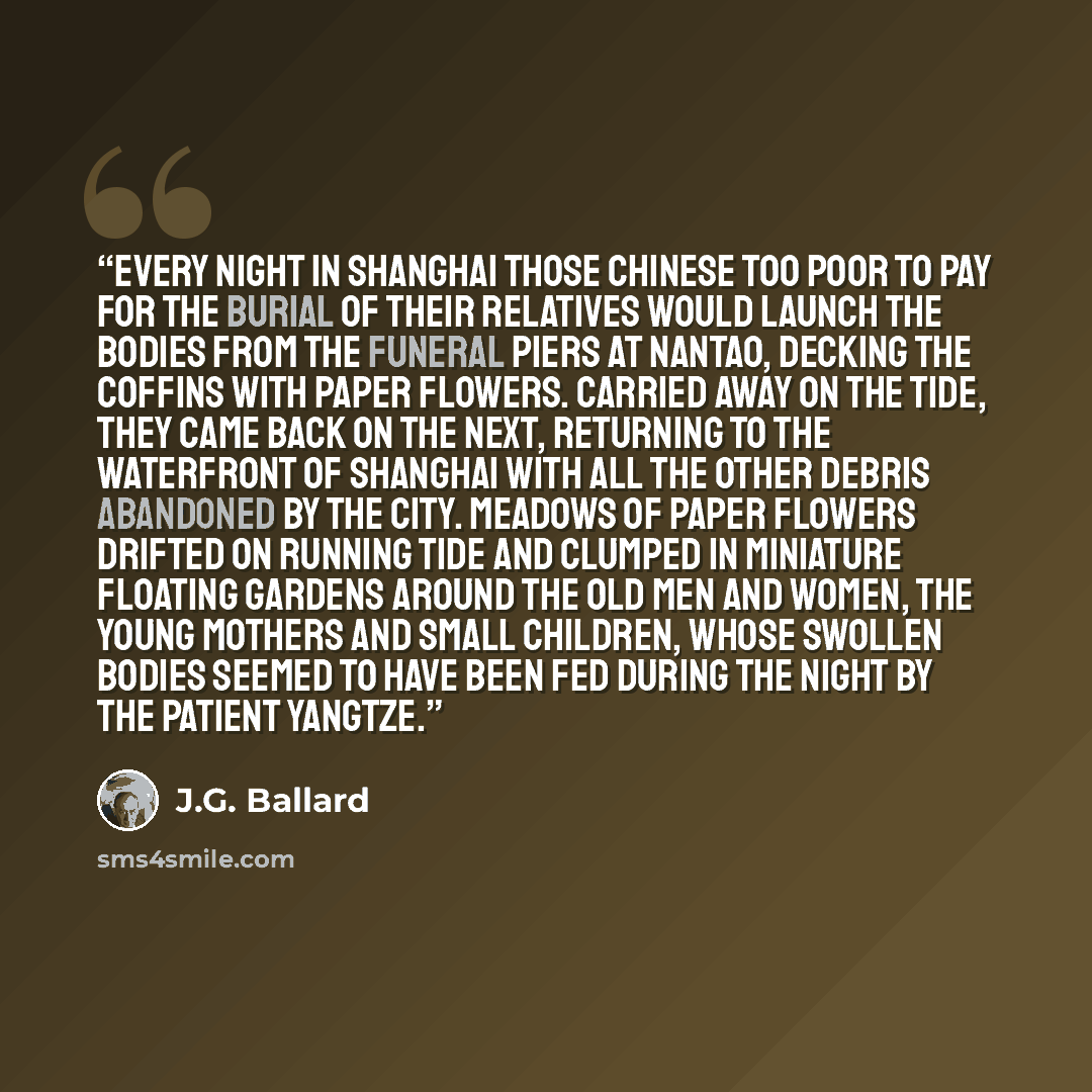 “Every night in Shanghai those Chinese too poor to pay for the burial of their relatives would launch the bodies from the funeral piers at Nantao, decking the coffins with paper flowers. Carried away on the tide, they came back on the next, returning to the waterfront of Shanghai with all the other…” quote by J.G. Ballard