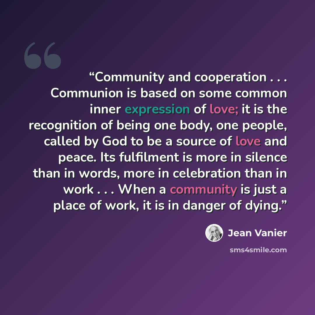 “Community and cooperation . . . Communion is based on some common inner expression of love; it is the recognition of being one body, one people, called by God to be a source of love and peace. Its fulfilment is more in silence than in words, more in celebration than in work . . . When a community…” quote by Jean Vanier