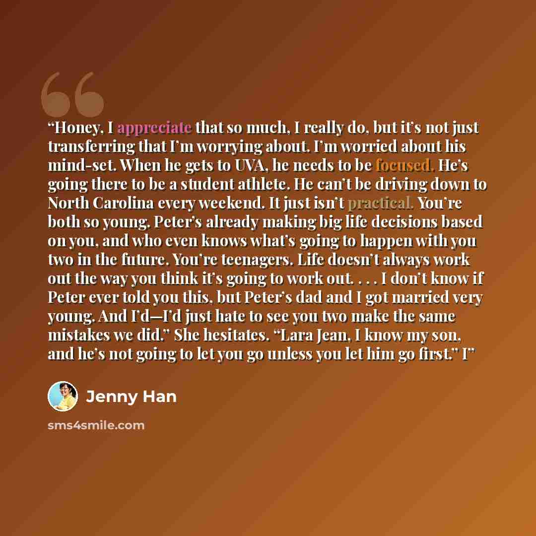 “Honey, I appreciate that so much, I really do, but it’s not just transferring that I’m worrying about. I’m worried about his mind-set. When he gets to UVA, he needs to be focused. He’s going there to be a student athlete. He can’t be driving down to North Carolina every weekend. It just isn’t…” quote by Jenny Han