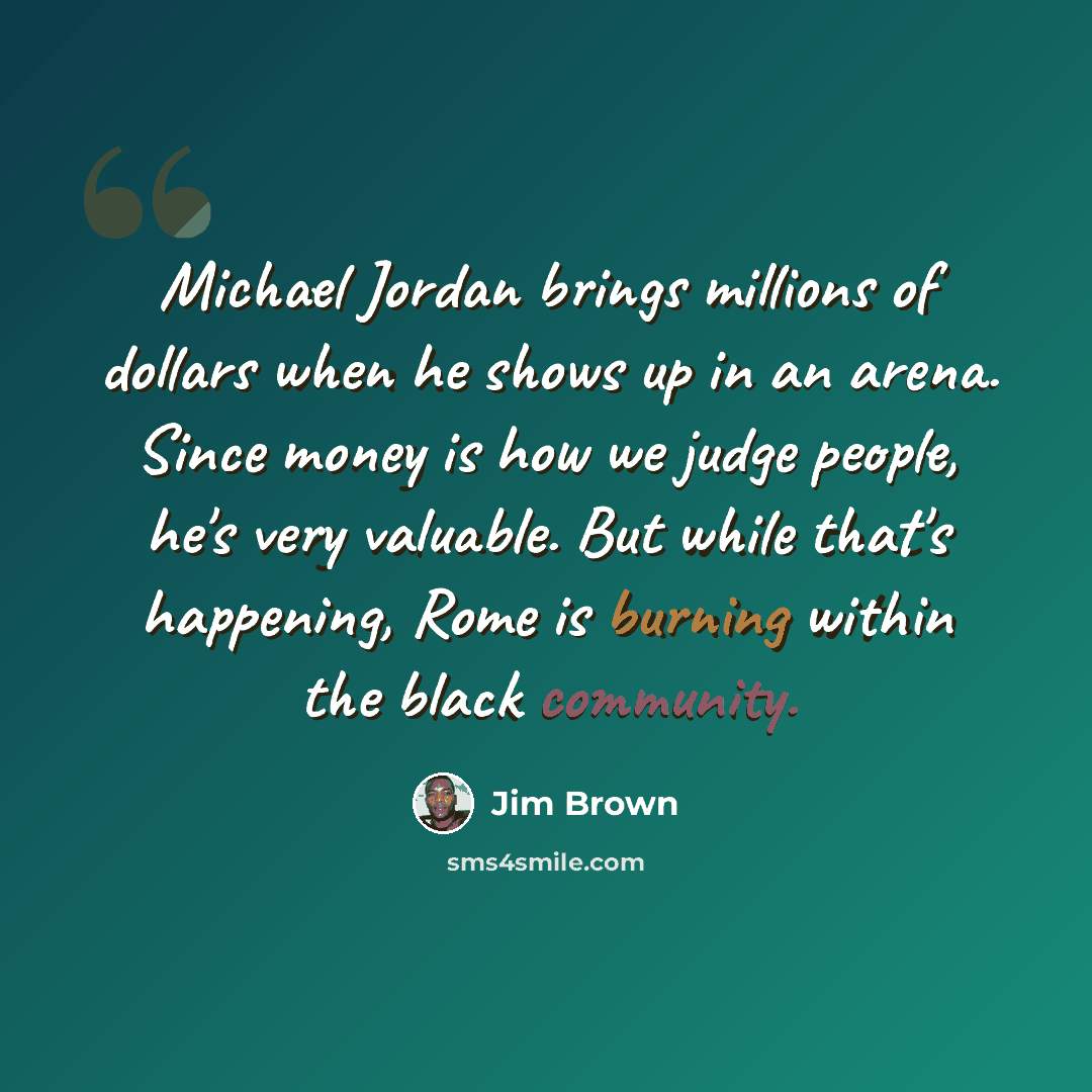 “Michael Jordan brings millions of dollars when he shows up in an arena. Since money is how we judge people, he's very valuable. But while that's happening, Rome is burning within the black community.” quote by Jim Brown
