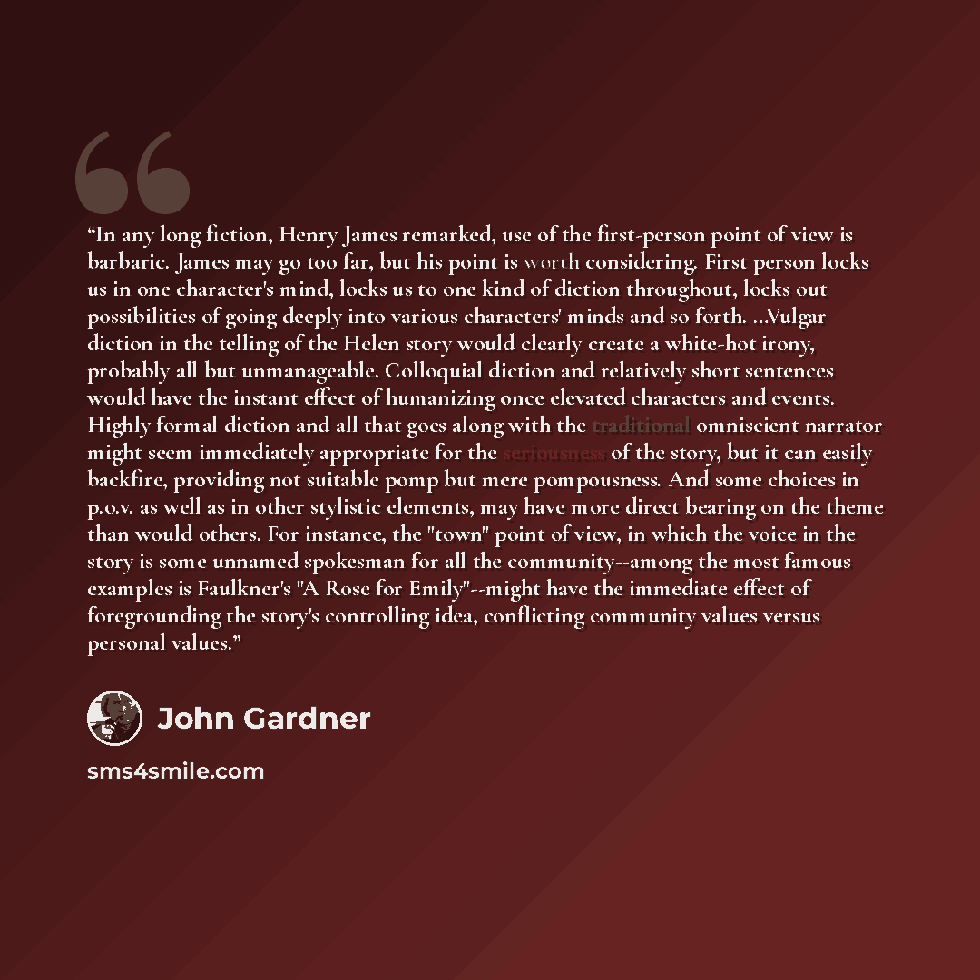 “In any long fiction, Henry James remarked, use of the first-person point of view is barbaric. James may go too far, but his point is worth considering. First person locks us in one character's mind, locks us to one kind of diction throughout, locks out possibilities of going deeply into various…” quote by John Gardner