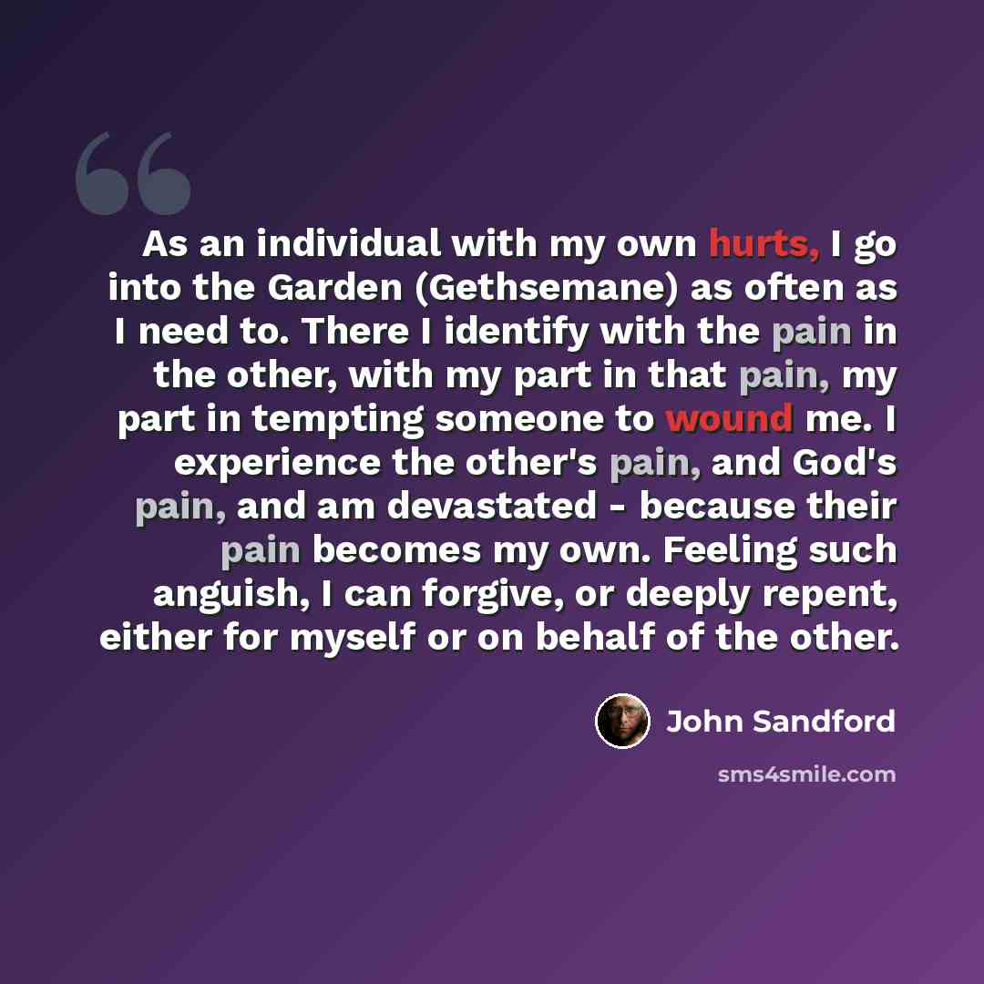 “As an individual with my own hurts, I go into the Garden (Gethsemane) as often as I need to. There I identify with the pain in the other, with my part in that pain, my part in tempting someone to wound me. I experience the other's pain, and God's pain, and am devastated - because their pain…” quote by John Sandford