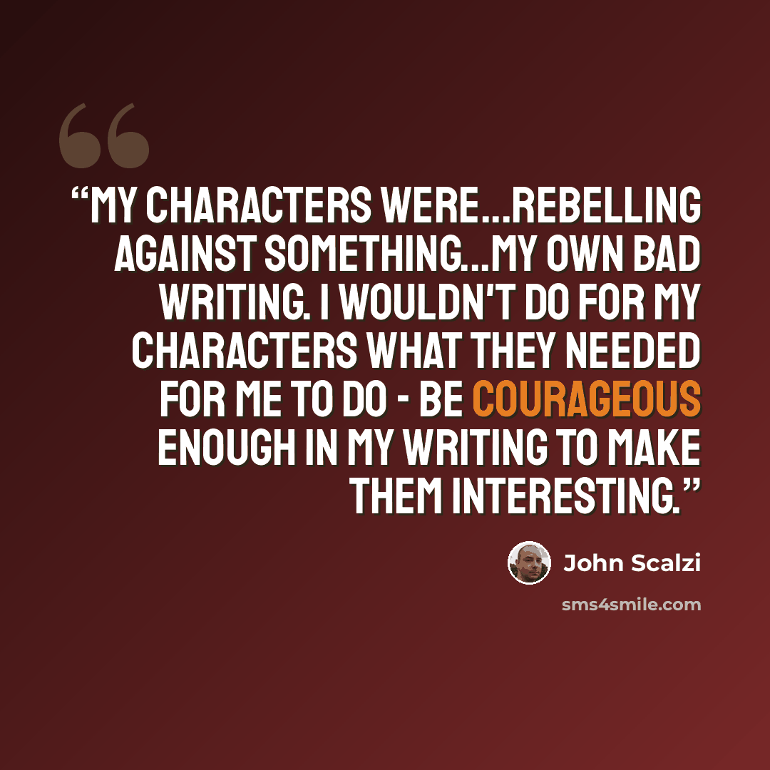“My characters were...rebelling against something...My own bad writing. I wouldn't do for my characters what they needed for me to do - be courageous enough in my writing to make them interesting.” quote by John Scalzi