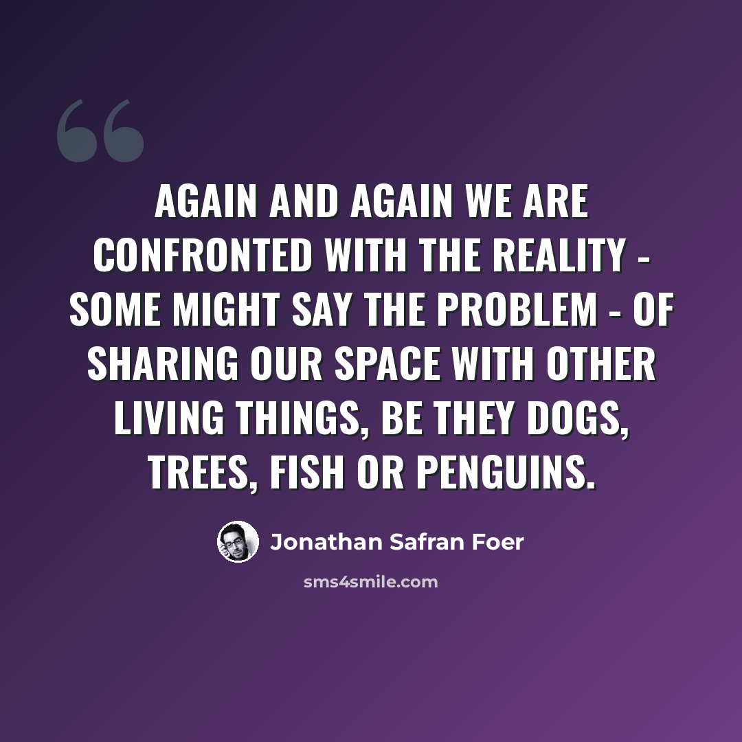 “Again and again we are confronted with the reality - some might say the problem - of sharing our space with other living things, be they dogs, trees, fish or penguins.” quote by Jonathan Safran Foer
