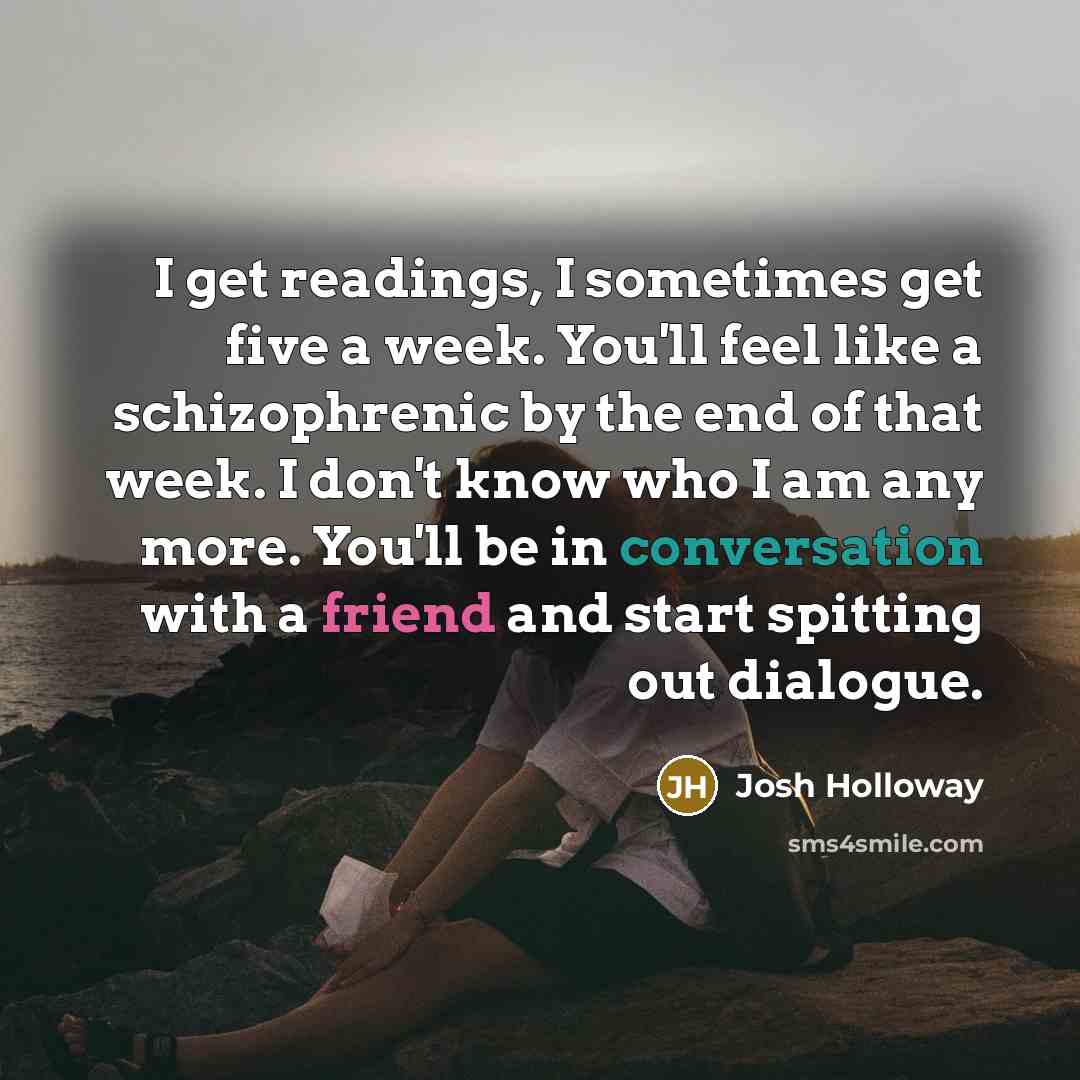 “I get readings, I sometimes get five a week. You'll feel like a schizophrenic by the end of that week. I don't know who I am any more. You'll be in conversation with a friend and start spitting out dialogue.” quote by Josh Holloway