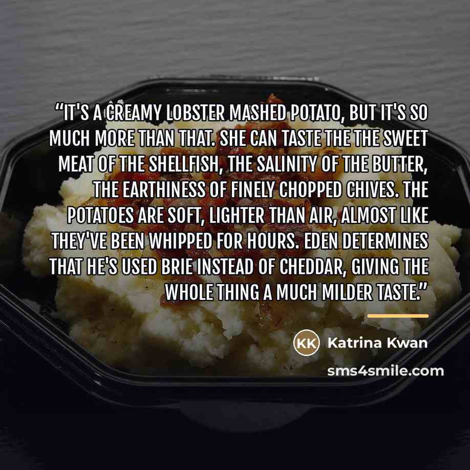 “It's a creamy lobster mashed potato, but it's so much more than that. She can taste the the sweet meat of the shellfish, the salinity of the butter, the earthiness of finely chopped chives. The potatoes are soft, lighter than air, almost like they've been whipped for hours. Eden determines that…” quote by Katrina Kwan