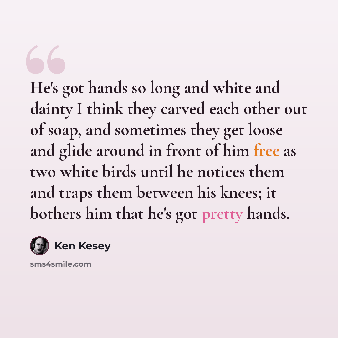 “He's got hands so long and white and dainty I think they carved each other out of soap, and sometimes they get loose and glide around in front of him free as two white birds until he notices them and traps them between his knees; it bothers him that he's got pretty hands.” quote by Ken Kesey