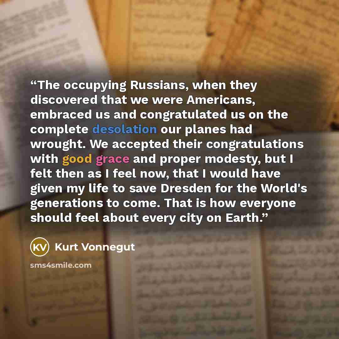 “The occupying Russians, when they discovered that we were Americans, embraced us and congratulated us on the complete desolation our planes had wrought. We accepted their congratulations with good grace and proper modesty, but I felt then as I feel now, that I would have given my life to save…” quote by Kurt Vonnegut