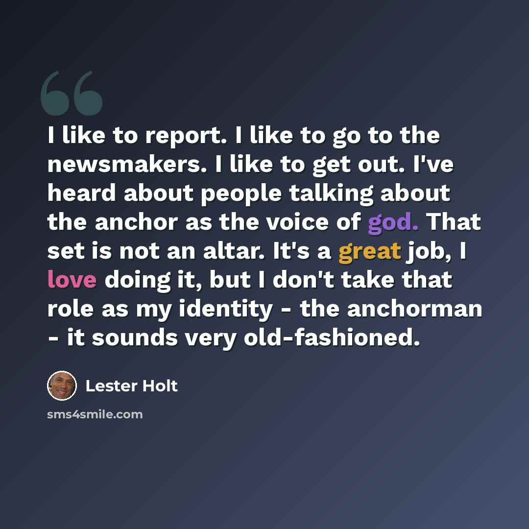 “I like to report. I like to go to the newsmakers. I like to get out. I've heard about people talking about the anchor as the voice of god. That set is not an altar. It's a great job, I love doing it, but I don't take that role as my identity - the anchorman - it sounds very old-fashioned.” quote by Lester Holt