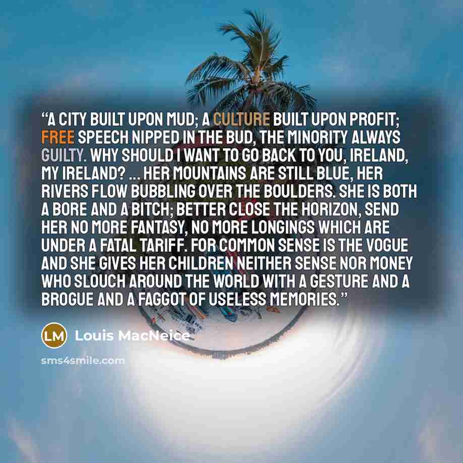 “A city built upon mud; A culture built upon profit; Free speech nipped in the bud, The minority always guilty. Why should I want to go back To you, Ireland, my Ireland? ... Her mountains are still blue, her rivers flow Bubbling over the boulders. She is both a bore and a bitch; Better close the…” quote by Louis MacNeice