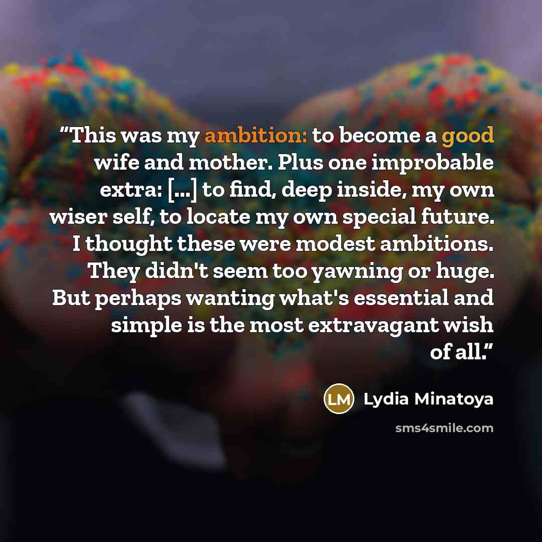 “This was my ambition: to become a good wife and mother. Plus one improbable extra: [...] to find, deep inside, my own wiser self, to locate my own special future. I thought these were modest ambitions. They didn't seem too yawning or huge. But perhaps wanting what's essential and simple is the…” quote by Lydia Minatoya
