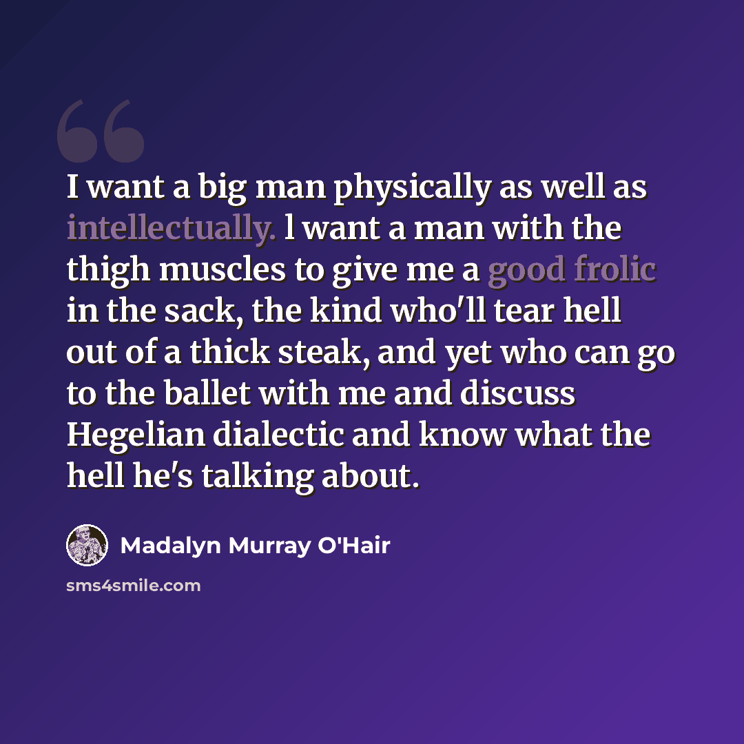 “I want a big man physically as well as intellectually. l want a man with the thigh muscles to give me a good frolic in the sack, the kind who'll tear hell out of a thick steak, and yet who can go to the ballet with me and discuss Hegelian dialectic and know what the hell he's talking about.” quote by Madalyn Murray O'Hair