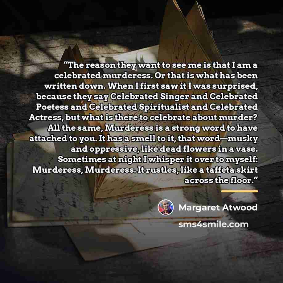 “The reason they want to see me is that I am a celebrated murderess. Or that is what has been written down. When I first saw it I was surprised, because they say Celebrated Singer and Celebrated Poetess and Celebrated Spiritualist and Celebrated Actress, but what is there to celebrate about murder?…” quote by Margaret Atwood