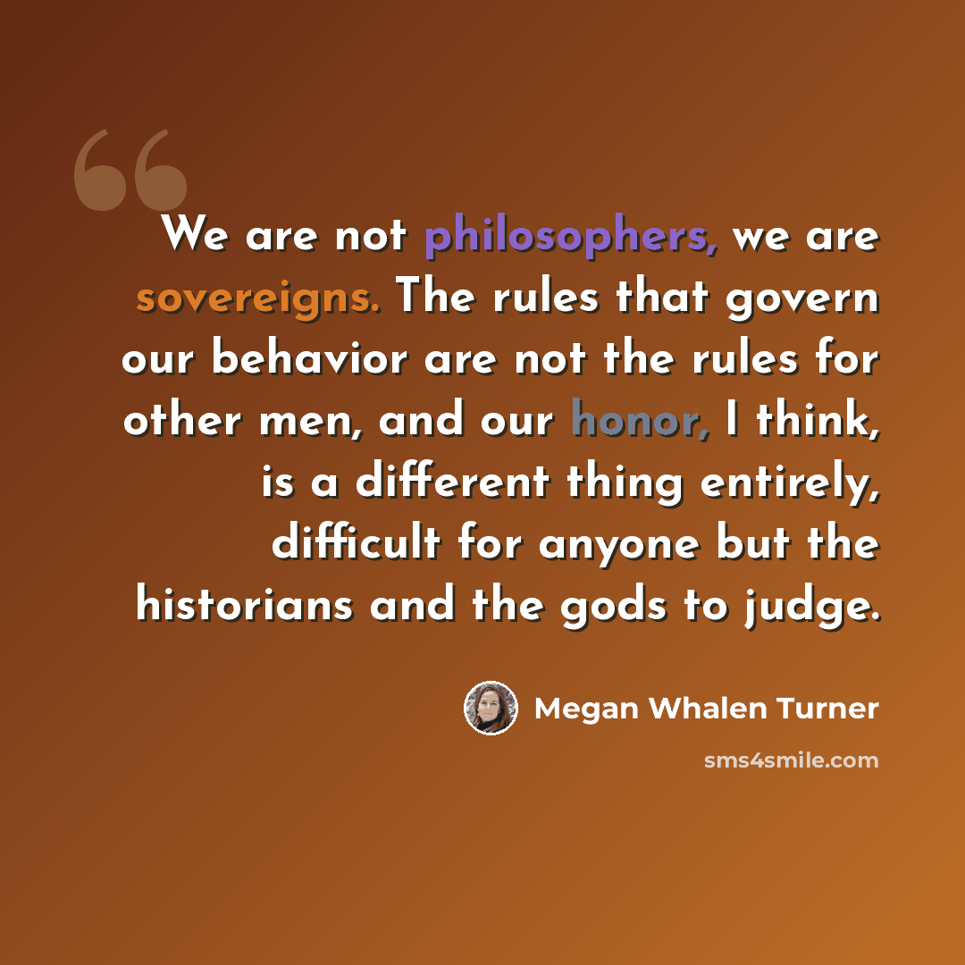 “We are not philosophers, we are sovereigns. The rules that govern our behavior are not the rules for other men, and our honor, I think, is a different thing entirely, difficult for anyone but the historians and the gods to judge.” quote by Megan Whalen Turner