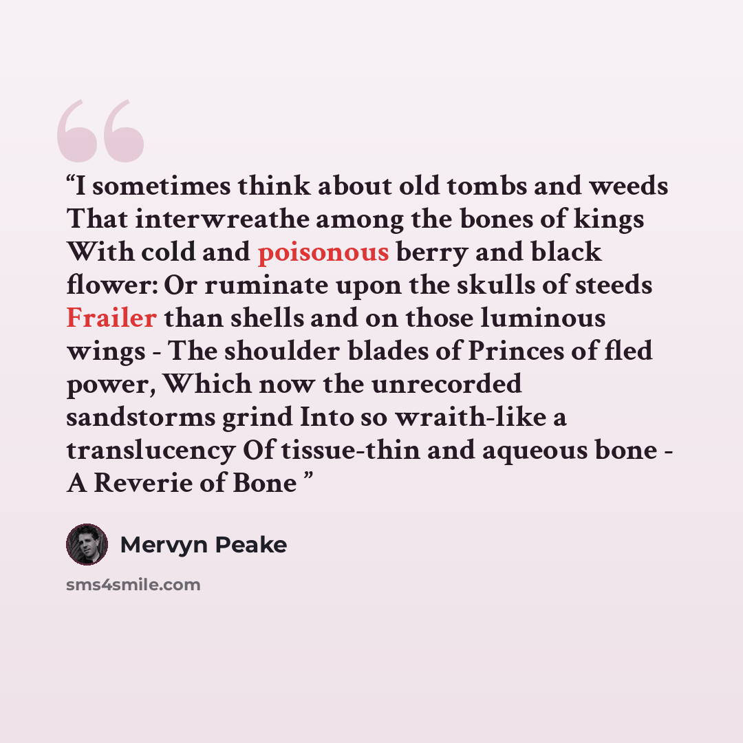 “I sometimes think about old tombs and weeds That interwreathe among the bones of kings With cold and poisonous berry and black flower: Or ruminate upon the skulls of steeds Frailer than shells and on those luminous wings - The shoulder blades of Princes of fled power, Which now the unrecorded…” quote by Mervyn Peake