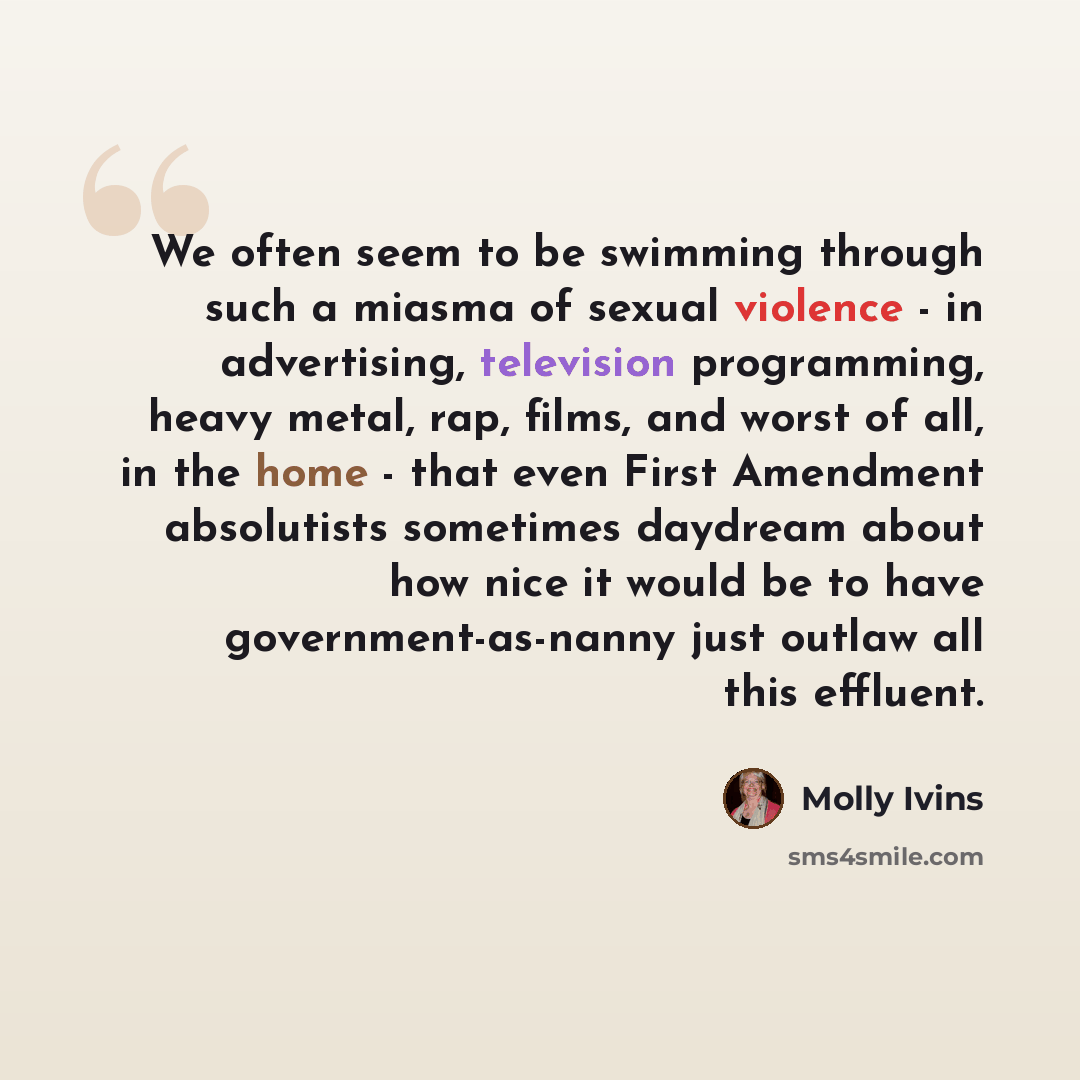 “We often seem to be swimming through such a miasma of sexual violence - in advertising, television programming, heavy metal, rap, films, and worst of all, in the home - that even First Amendment absolutists sometimes daydream about how nice it would be to have government-as-nanny just outlaw all…” quote by Molly Ivins