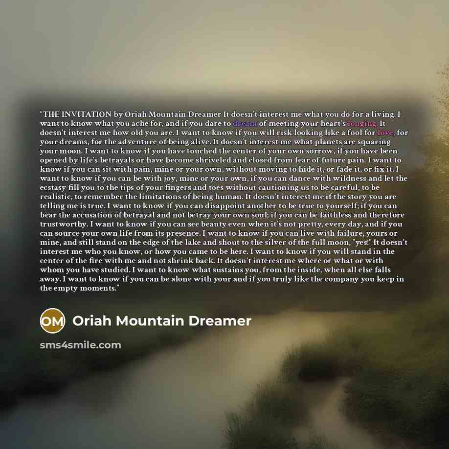 “THE INVITATION by Oriah Mountain Dreamer It doesn't interest me what you do for a living. I want to know what you ache for, and if you dare to dream of meeting your heart's longing. It doesn't interest me how old you are. I want to know if you will risk looking like a fool for love, for your…” quote by Oriah Mountain Dreamer