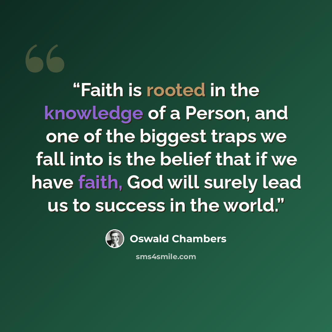 “Faith is rooted in the knowledge of a Person, and one of the biggest traps we fall into is the belief that if we have faith, God will surely lead us to success in the world.” quote by Oswald Chambers