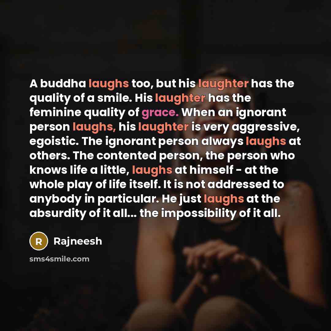 “A buddha laughs too, but his laughter has the quality of a smile. His laughter has the feminine quality of grace. When an ignorant person laughs, his laughter is very aggressive, egoistic. The ignorant person always laughs at others. The contented person, the person who knows life a little, laughs…” quote by Rajneesh