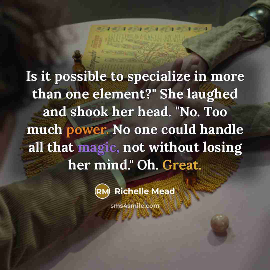 “Is it possible to specialize in more than one element?" She laughed and shook her head. "No. Too much power. No one could handle all that magic, not without losing her mind." Oh. Great.” quote by Richelle Mead