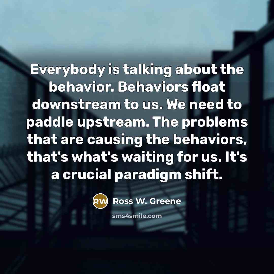 “Everybody is talking about the behavior. Behaviors float downstream to us. We need to paddle upstream. The problems that are causing the behaviors, that's what's waiting for us. It's a crucial paradigm shift.” quote by Ross W. Greene
