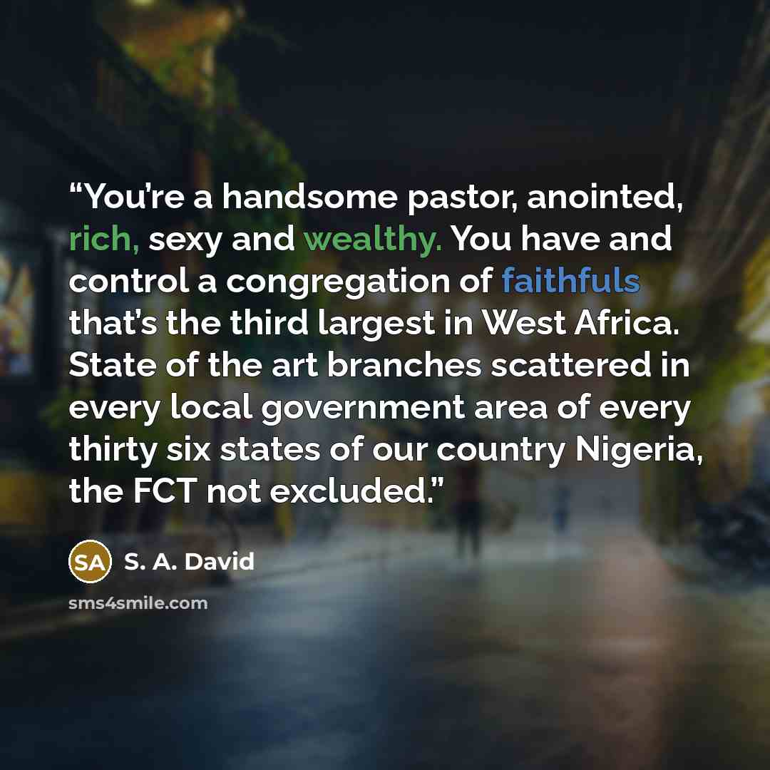 “You’re a handsome pastor, anointed, rich, sexy and wealthy. You have and control a congregation of faithfuls that’s the third largest in West Africa. State of the art branches scattered in every local government area of every thirty six states of our country Nigeria, the FCT not excluded.” quote by S. A. David