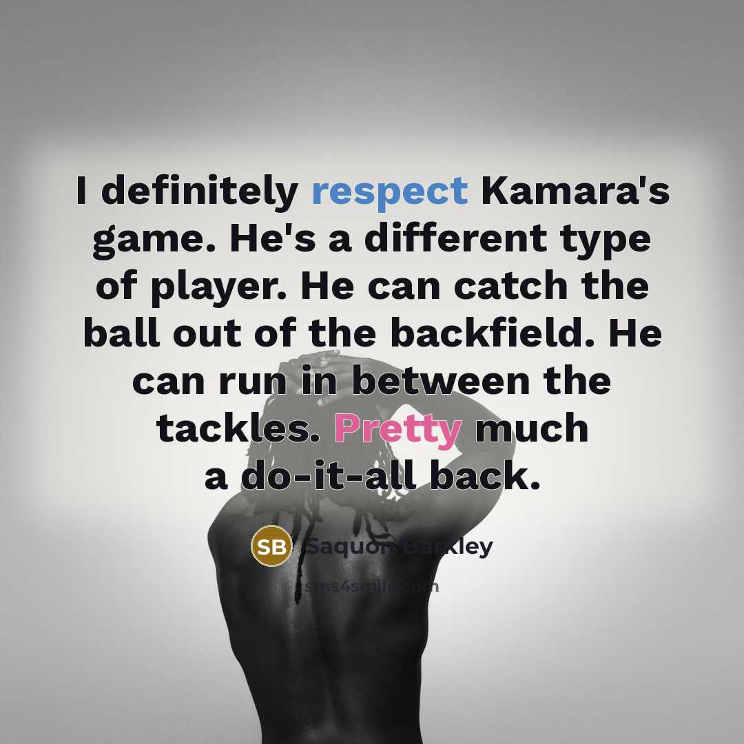 “I definitely respect Kamara's game. He's a different type of player. He can catch the ball out of the backfield. He can run in between the tackles. Pretty much a do-it-all back.” quote by Saquon Barkley