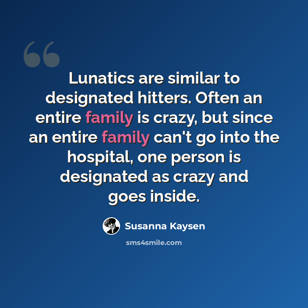 “Lunatics are similar to designated hitters. Often an entire family is crazy, but since an entire family can't go into the hospital, one person is designated as crazy and goes inside.” quote by Susanna Kaysen
