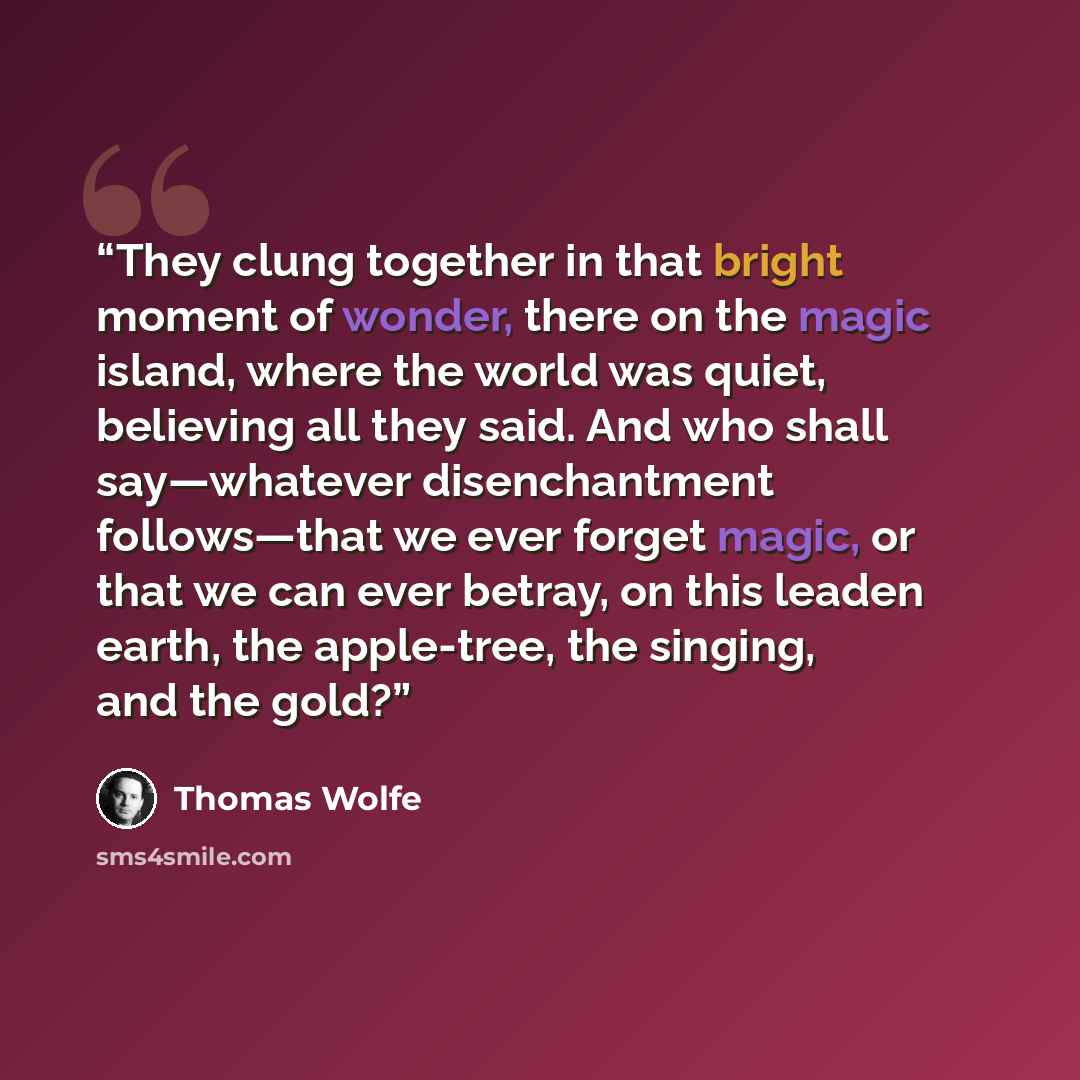 “They clung together in that bright moment of wonder, there on the magic island, where the world was quiet, believing all they said. And who shall say—whatever disenchantment follows—that we ever forget magic, or that we can ever betray, on this leaden earth, the apple-tree, the singing, and the…” quote by Thomas Wolfe