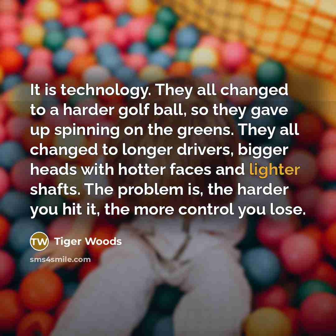 “It is technology. They all changed to a harder golf ball, so they gave up spinning on the greens. They all changed to longer drivers, bigger heads with hotter faces and lighter shafts. The problem is, the harder you hit it, the more control you lose.” quote by Tiger Woods