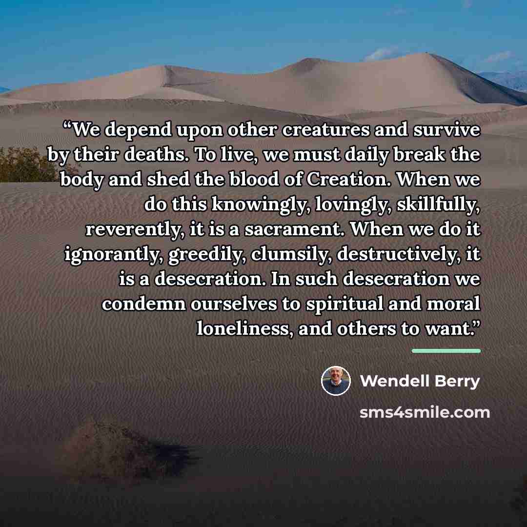 “We depend upon other creatures and survive by their deaths. To live, we must daily break the body and shed the blood of Creation. When we do this knowingly, lovingly, skillfully, reverently, it is a sacrament. When we do it ignorantly, greedily, clumsily, destructively, it is a desecration. In…” quote by Wendell Berry