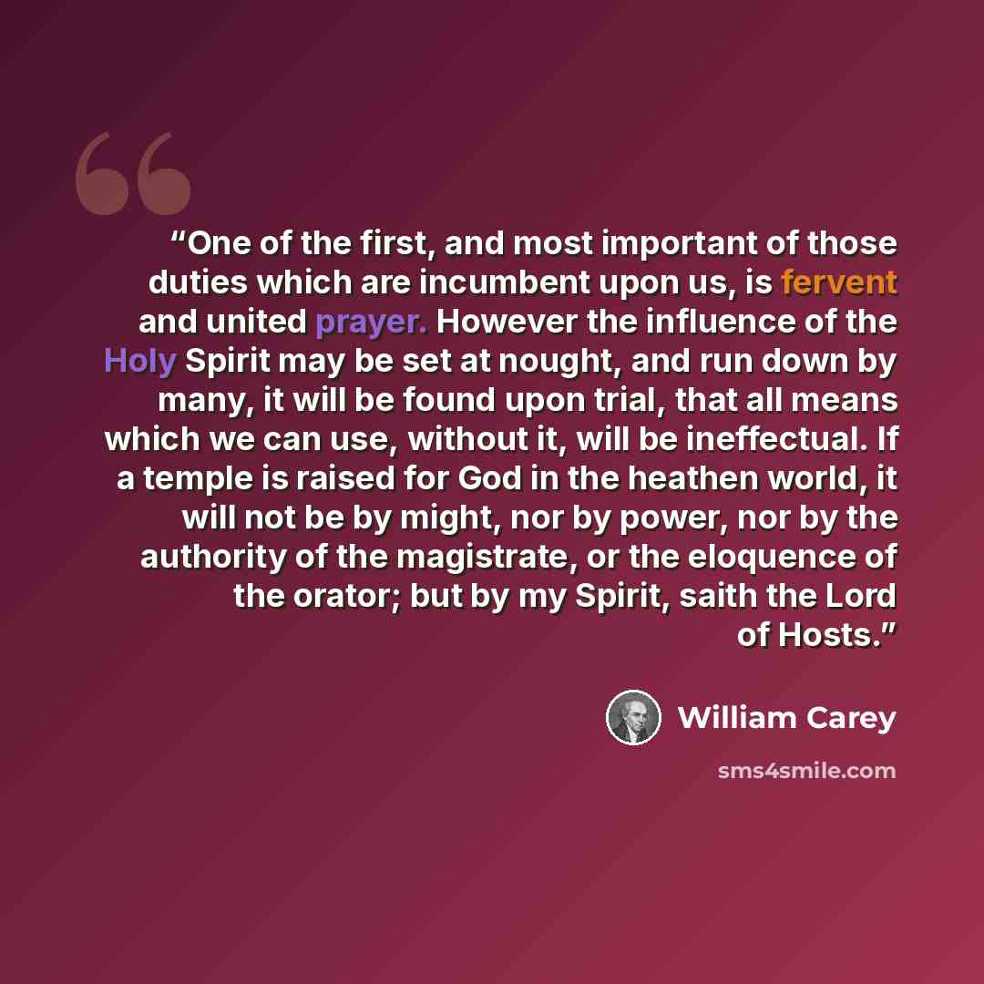 “One of the first, and most important of those duties which are incumbent upon us, is fervent and united prayer. However the influence of the Holy Spirit may be set at nought, and run down by many, it will be found upon trial, that all means which we can use, without it, will be ineffectual. If a…” quote by William Carey