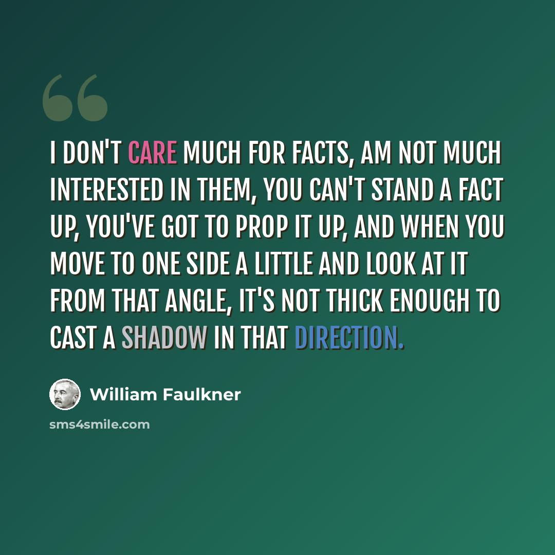 “I don't care much for facts, am not much interested in them, you can't stand a fact up, you've got to prop it up, and when you move to one side a little and look at it from that angle, it's not thick enough to cast a shadow in that direction.” quote by William Faulkner